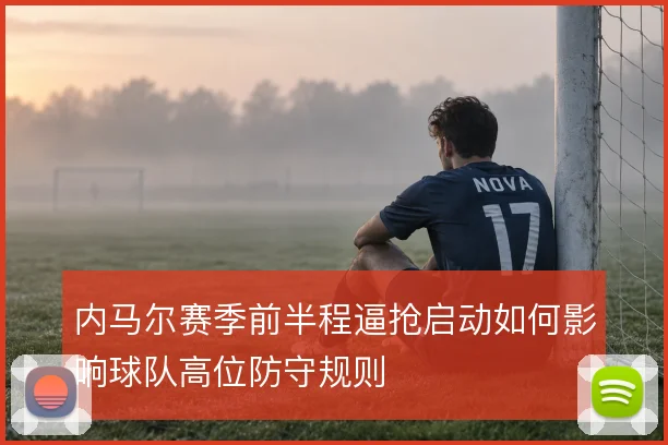 内马尔赛季前半程逼抢启动如何影响球队高位防守规则