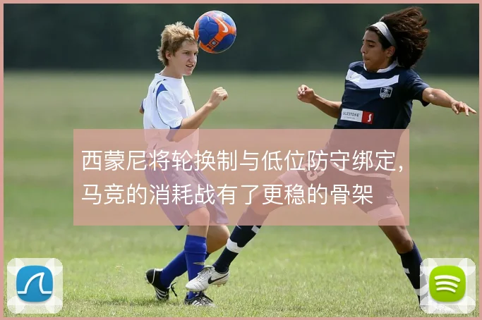 西蒙尼将轮换制与低位防守绑定，马竞的消耗战有了更稳的骨架