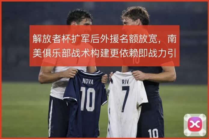 解放者杯扩军后外援名额放宽,南美俱乐部战术构建更依赖即战力引进