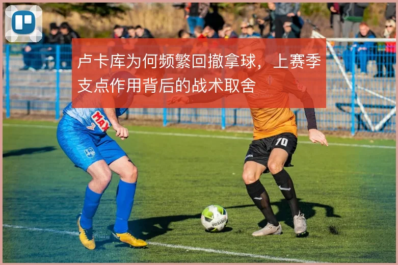 卢卡库为何频繁回撤拿球,上赛季支点作用背后的战术取舍