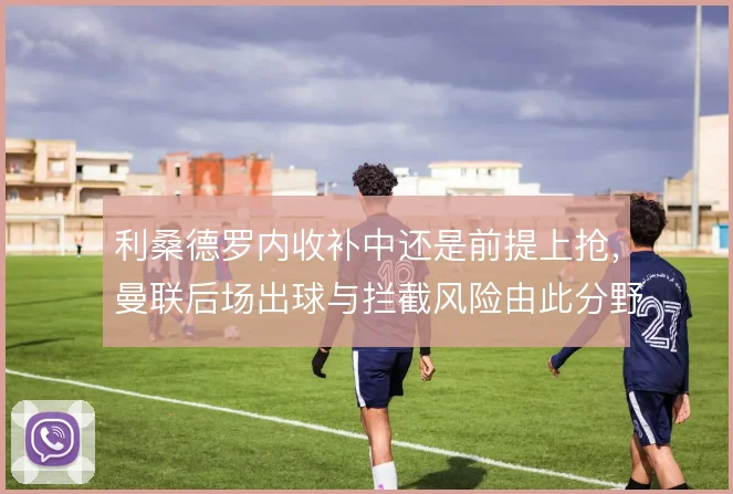 利桑德罗内收补中还是前提上抢，曼联后场出球与拦截风险由此分野