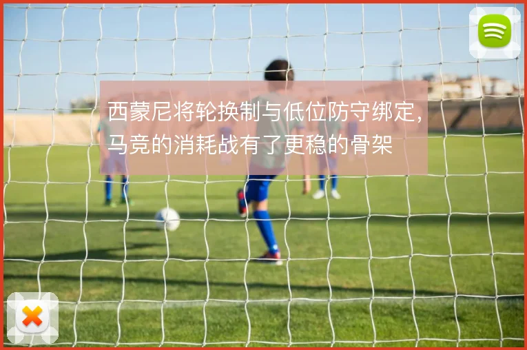 西蒙尼将轮换制与低位防守绑定,马竞的消耗战有了更稳的骨架