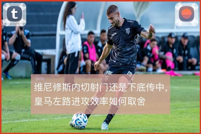 维尼修斯内切射门还是下底传中，皇马左路进攻效率如何取舍