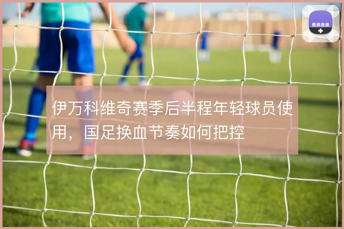 伊万科维奇赛季后半程年轻球员使用，国足换血节奏如何把控