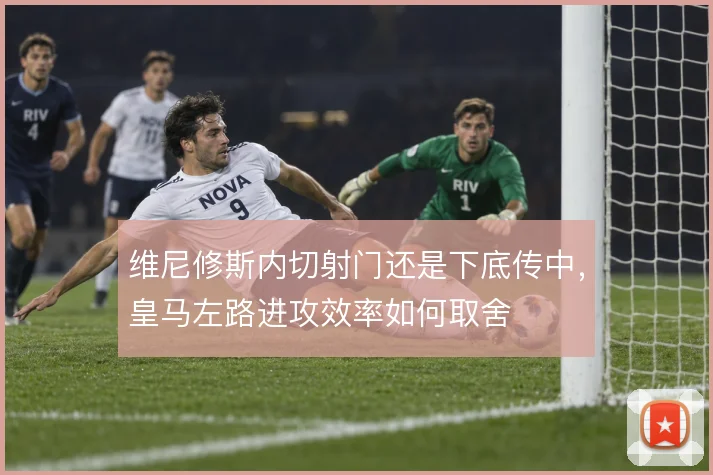 维尼修斯内切射门还是下底传中，皇马左路进攻效率如何取舍
