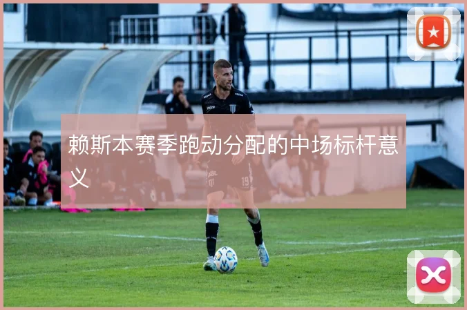 赖斯本赛季跑动分配的中场标杆意义
