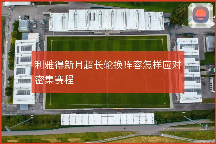 利雅得新月超长轮换阵容怎样应对密集赛程
