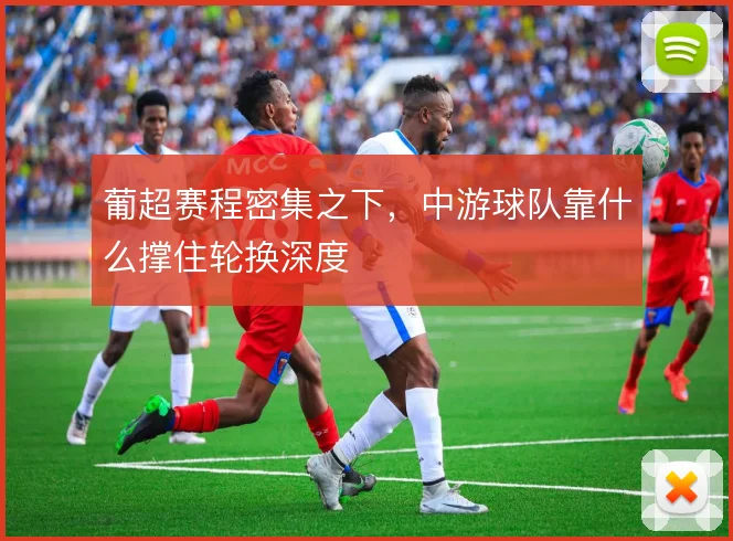 葡超赛程密集之下，中游球队靠什么撑住轮换深度