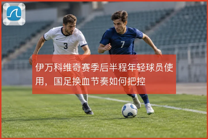 伊万科维奇赛季后半程年轻球员使用，国足换血节奏如何把控