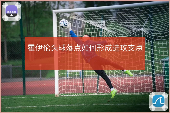 霍伊伦头球落点如何形成进攻支点