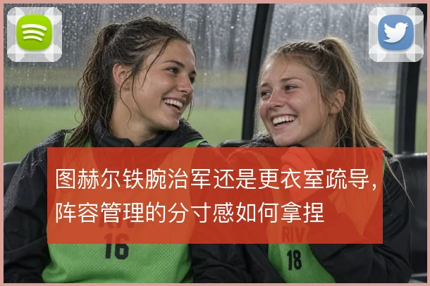 图赫尔铁腕治军还是更衣室疏导，阵容管理的分寸感如何拿捏