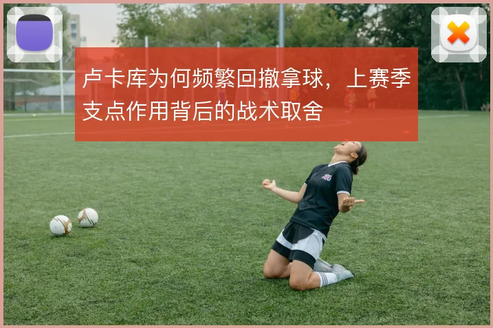 卢卡库为何频繁回撤拿球，上赛季支点作用背后的战术取舍