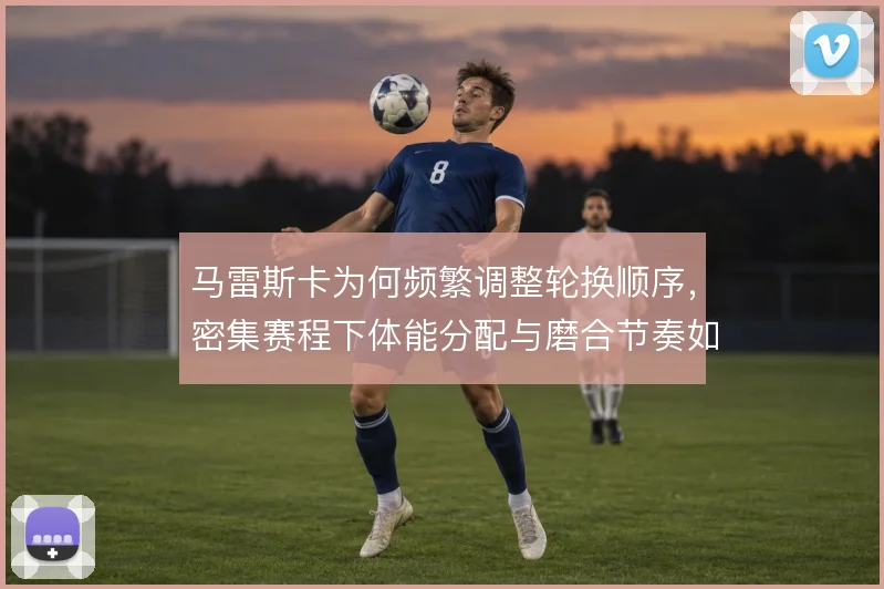 马雷斯卡为何频繁调整轮换顺序，密集赛程下体能分配与磨合节奏如何兼顾