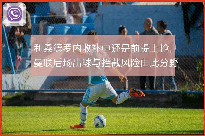 利桑德罗内收补中还是前提上抢，曼联后场出球与拦截风险由此分野