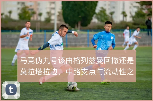 马竞伪九号该由格列兹曼回撤还是莫拉塔拉边,中路支点与流动性之间