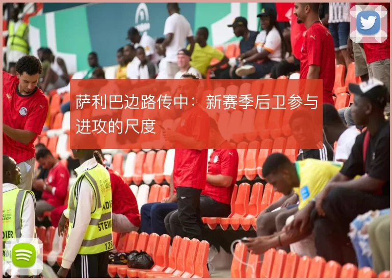 萨利巴边路传中：新赛季后卫参与进攻的尺度