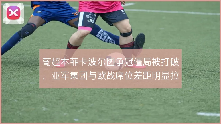葡超本菲卡波尔图争冠僵局被打破，亚军集团与欧战席位差距明显拉开